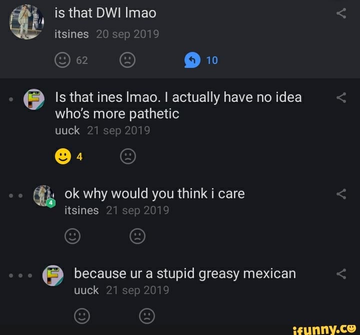 qb is that DWI Imao
Is that ines Imao. I actually have no idea
who's more pathetic
uuck 21 sep 2019
because ur a stupid greasy mexican
uuck 21 sep 2019