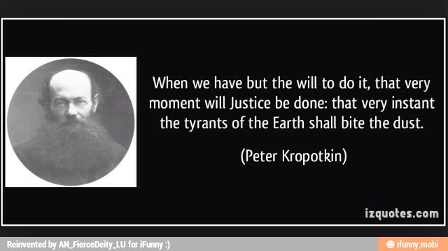 When we
have but the will to do it, that very
moment will Justice be done: that very instant
the tyrants of the Earth shall bite the dust.
(Peter Kropotkin)