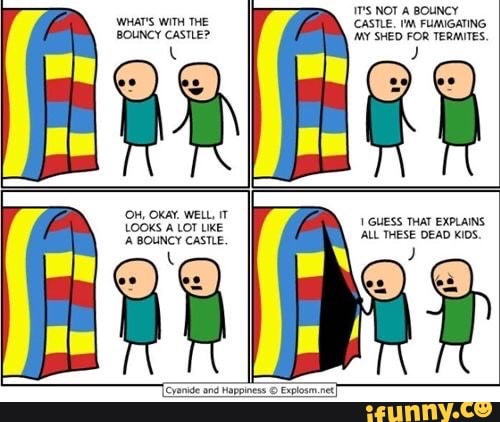 WHAT'S WITH THE BOUNCY CASTLE?
(OH, OKAY. WELL, IT
LOOKS ALOT LIKE BOUNCY CASTLE.
NOT A BOUNCY CASTLE. FUMIGATING MY SHED FOR TERMITES,
GUESS THAT EXPLAINS.
ALL THESE DEAD KIDS.
[eyanide and Happiness Explown .net)