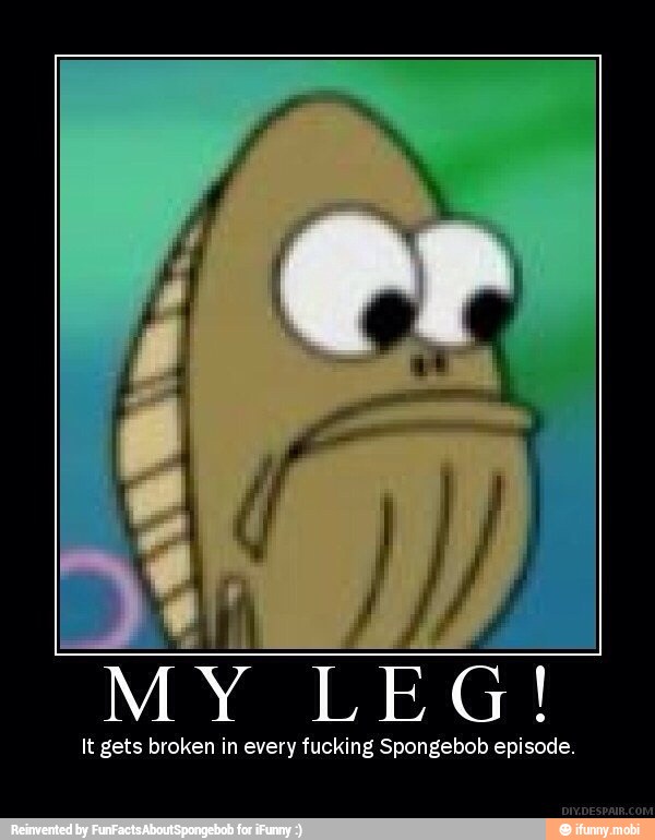 MY
LEG!
It gets broken in every fucking Spongebob episode.