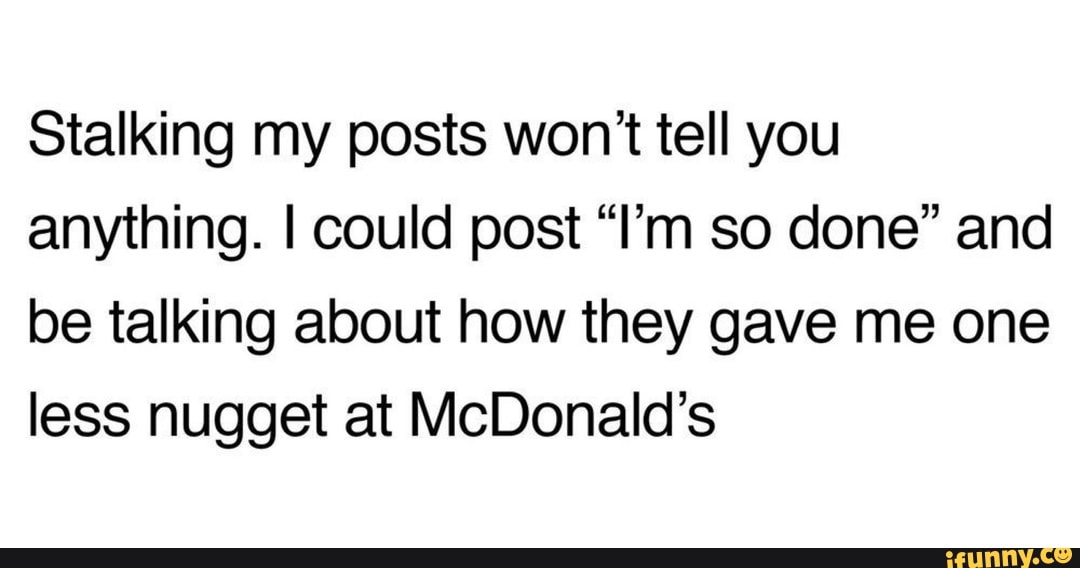 Stalking my posts won? tell you
anything. I could post "I'm so done" and
be talking about how they gave me one
less nugget at McDonald's