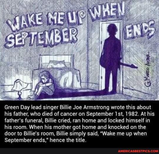 Green Day lead singer Billie Joe Armstrong wrote this about his father, who died of cancer on September Isl, 1982. At his father's funeral, Billie cried, ran home and locked himself in his room. When his mother got home and knocked on the door to Billie's September room, ends Billie simply hence the said, "Wake me up when