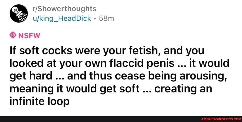 Showerthoughts
ufking_HeadDick
NSFW
If soft cocks were your fetish, and you looked at your own flaccid penis it would get hard and thus cease being arousing, meaning it would get soft creating an infinite loop