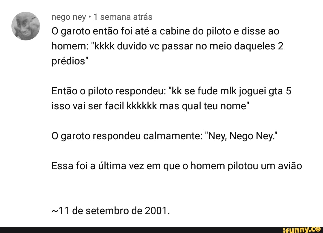 nego ney 1 semana atrás
O garoto então foi até a cabine do piloto e disse ao
homem: "kkkk duvido vc passar no meio daqueles 2
prédios"
Então o piloto respondeu: "kk se fude mlk joguei gta 5
isso vai ser facil kkkkkk mas qual teu nome"
O garoto respondeu calmamente: "Ney, Nego Ney."
Essa foi a última vez em que o homem pilotou um avião
711 de setembro de 2001.