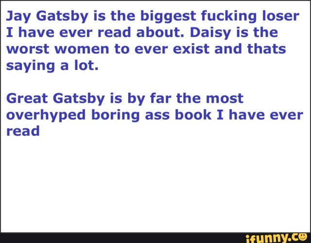 Jay Gatsby is the biggest fucking loser
I have ever read about. Daisy is the worst women to ever exist and thats saying a lot.
Great Gatsby is by far the most overhyped boring ass book I have ever read