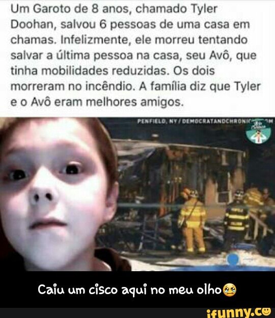 Um Garoto de 8 anos, chamado Tyler
Doohan, salvou 6 pessoas de uma casa em
chamas. Infelizmente, ele morreu tentando
salvar a
última pessoa na casa, seu
Avô, que
tinha mobilidades reduzidas. Os dois
morreram no
incêndio. A família diz que Tyler
e o Avô eram melhores amigos. DEMOCRATANDCH' - Caiu um cisco aqui no meu olho😢