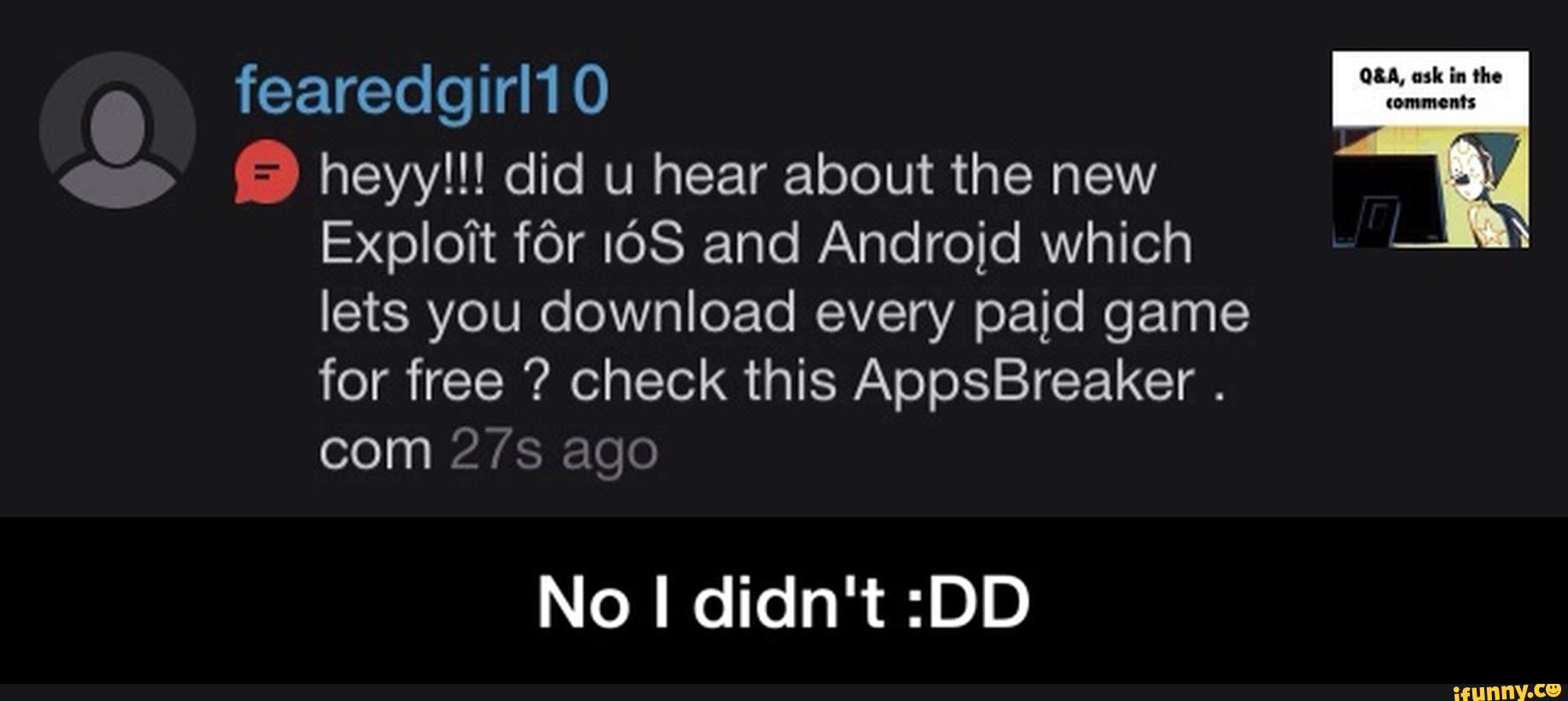 fearedgirl1 O
E heyy!!! did u hear about the new
Exploit fôr IÓS and Android which
lets you download every paid game
for free ? check this AppsBreaker
com 27’s ago
No I didn't :DD - No I didn't :DD