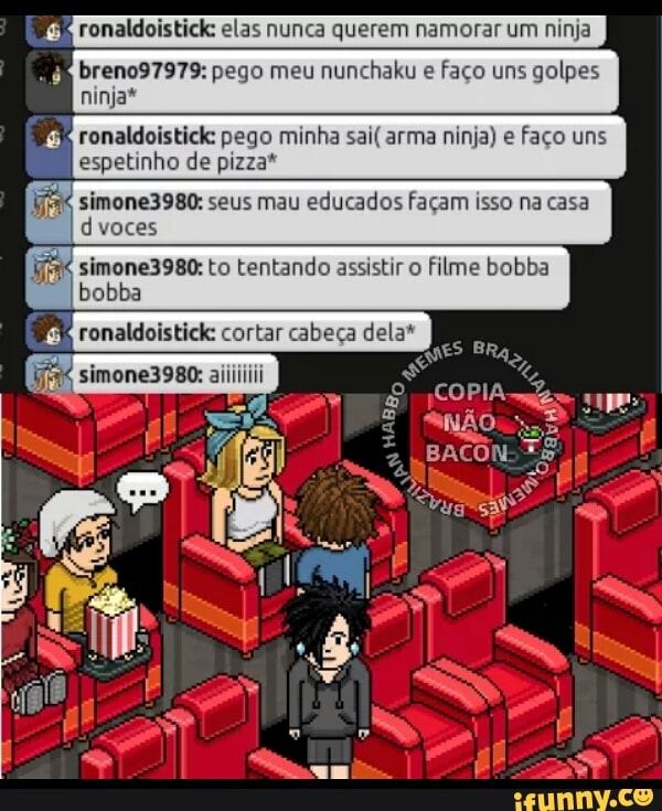 ronaldoistick: elas nunca querem namorar um ninja 6
RPE breno97979: pego meu nunchaku e
faço uns golpes
ninja"
E ronaldoistick: pego minha sai( arma ninja) e faço uns
espetinho de pizza*
simone3980: seus mau educados façam isso na casa
d voces
in simone3980: to tentando assistir o
filme bobba
bobba
E: ronaldoistick: cortar cabeça dela*
AA