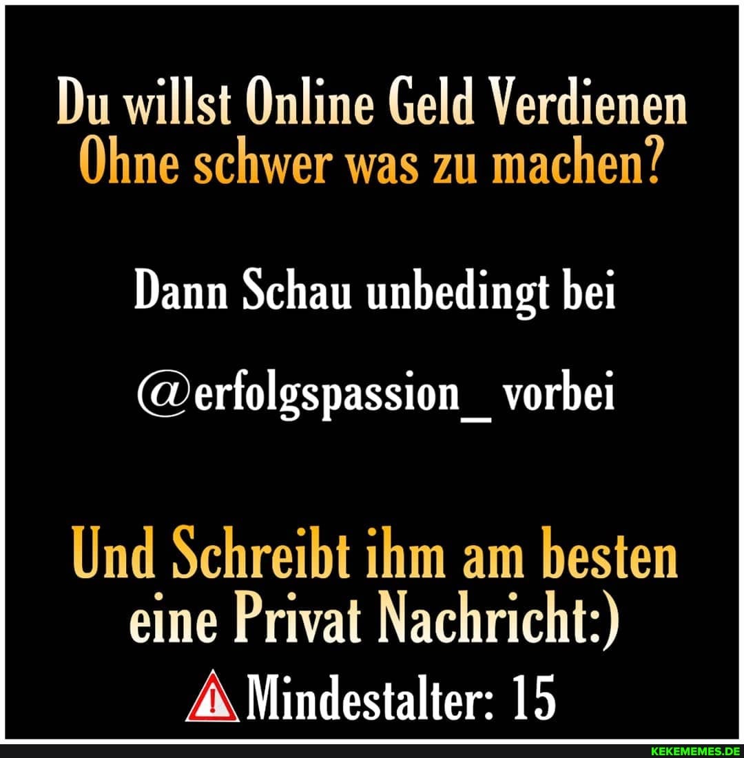 Du willst Online Geld Verdienen
Ohne schwer was zu machen?
Dann Schau unbedingt bei
(@erfolgspassion _ vorbei
Und Schreibt ihm am besten eine Privat Nachricht:)
Mindestalter: 15