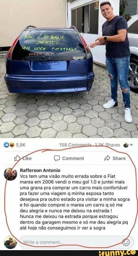 Rafferson Antonio
Ves tem uma visão muito errada sobre o Fiat
marea em
2006 vendi o meu gol 1.0 e
juntei mais
uma grana pra comprar um carro mais confortável
pra fazer uma viagem q minha esposa tanto
desejava pra outro estado pra visitar a minha sogra
e foi quando comprei o marea um carro q só me
deu alegria e nunca me deixou na estrada Nunca me deixou na estrada porque estragou
dentro da garagem mesmo e só me deu alegria pq
até hoje não conseguimos ir ver a sogra