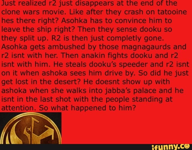 Just realized r2 just disappears at the end of the
clone wars movie. Like after they crash on tatooine
hes there right? Asohka has to convince him to
leave the ship right? Then they sense dooku so
they split up. R2 is then just completly gone.
Asohka gets ambushed by those magnagaurds and
r2 isnt with her. Then anakin fights dooku and r2
isnt with him. He steals dooku's speeder and r2 isnt
on it when ashoka sees him drive by. So did he just
get lost in the desert? He doesnt show up with
ashoka when she walks into jabba's palace and he
isnt in the last shot with the people standing at
attention. So what happened to him?
