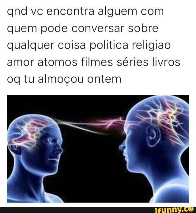 and vc encontra alguem com
quem pode conversar sobre
qualquer coisa politica religiao
amor atomos filmes séries livros
oq tu almoçou ontem