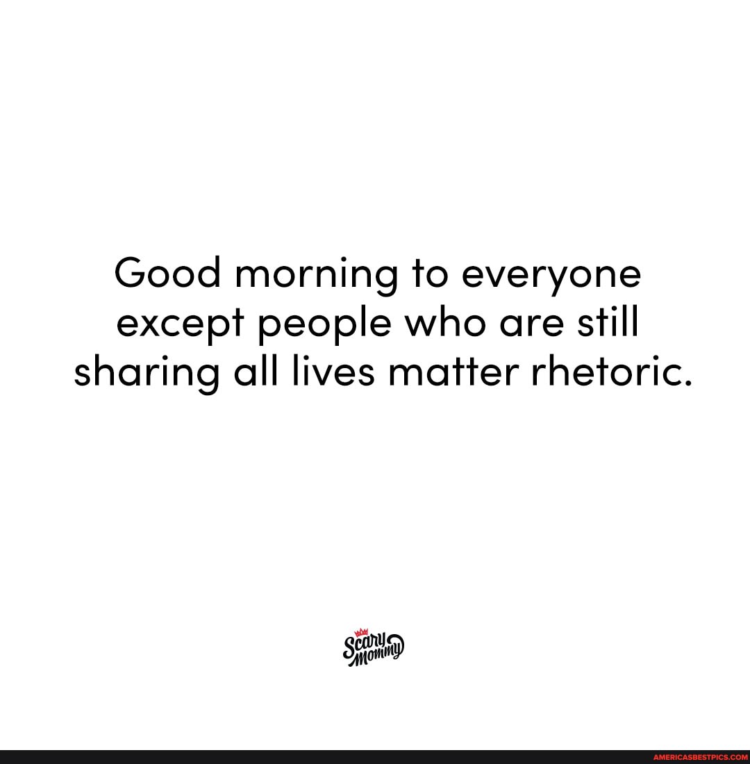 Good morning to everyone except people who are still sharing all lives matter rhetoric.