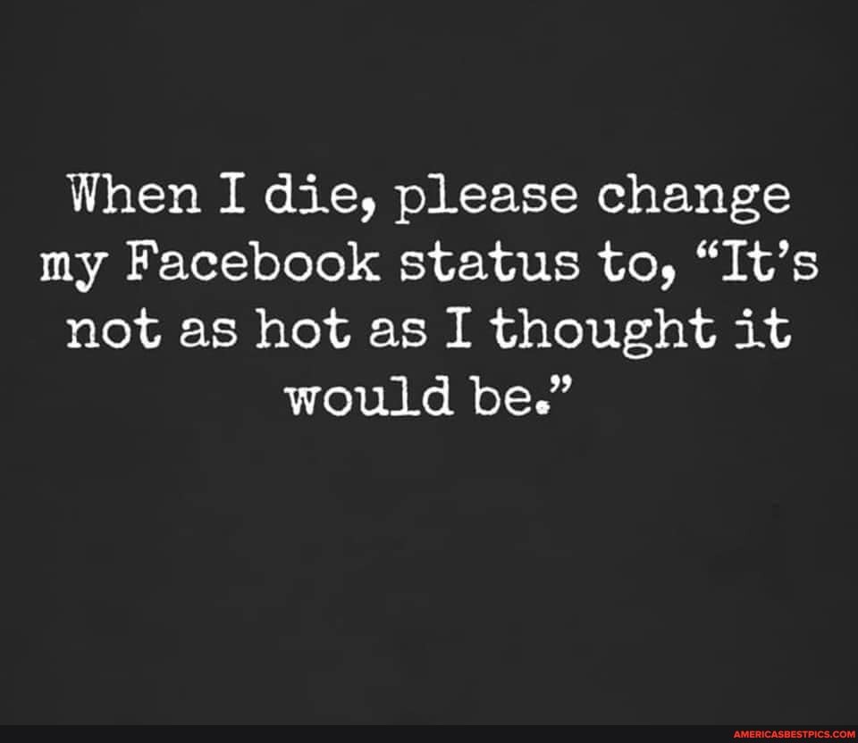 When I die, please change my Facebook status to, "It's not as hot as I thought it would be."