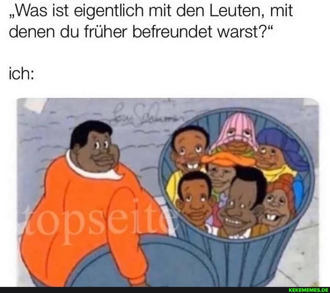 "Was ist eigentlich mit den Leuten, mit denen du früher befreundet warst?"
ich: