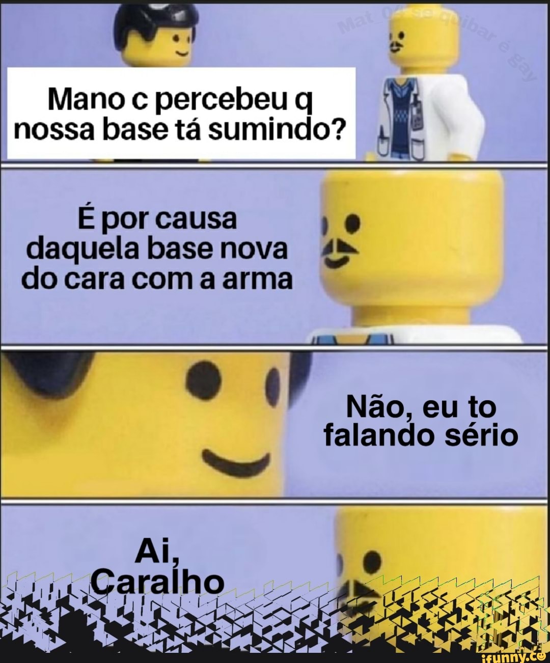 Mano c percebeu q nossa base tá sumindo?
É por causa 10
daquela base nova 4
do cara com a arma
Não, eu to
falando sério