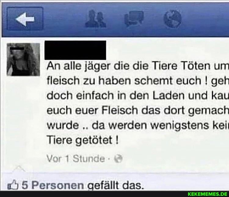 An alle jäger die die Tiere Töten um fleisch zu haben schemt euch ! geh doch einfach in den Laden und kau euch euer Fleisch das dort gemach wurde da werden wenigstens kei
Tiere getötet I
Vor 1 Stunde
IT
Jan