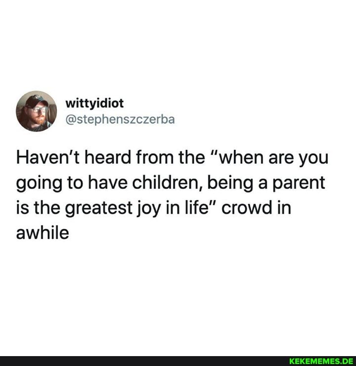 wittyidiot
@stephenszczerba
Haven't heard from the "when are you going to have children, being a parent is the greatest joy in life" crowd in awhile
