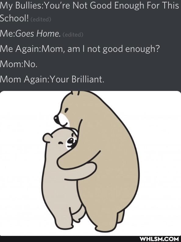 My Bullies: You're Not Good Enough For This
School!
Home.
Me am I not good enough?
Mom Again: Your Brilliant.