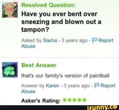 ,,- Resolved Question:
Have you ever bent over
sneezing and blown out a
tampon?
Asked by Sacha
»
3 years ago -
Fl Report
Abuse
that's our family's version of paintball
Answer by Karen 3 years ago fj Repon
Abuse
Askor's Rating: * * * * *