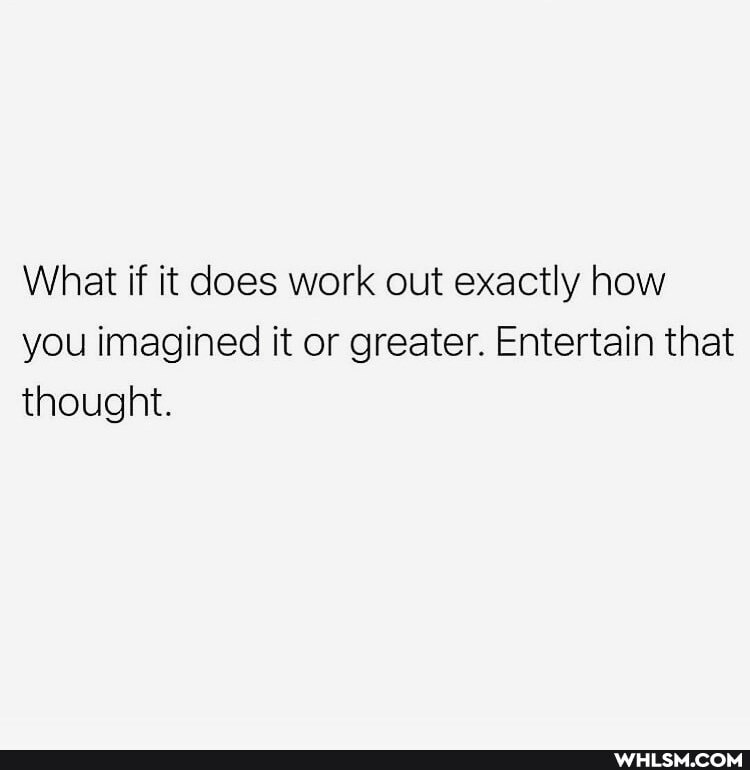 What if it does work out exactly how you imagined it or greater. Entertain that thought.