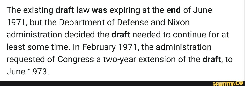 The existing draft law was expiring at the end of June
1971, but the Department of Defense and Nixon
administration decided the draft needed to continue for at
least some time. In February 1971, the administration
requested of Congress a two-year extension of the draft, to
June 1973.
