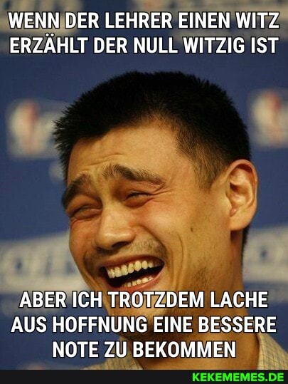 WENN DER LEHRER EINEN WITZ ERZÄHLT DER NULL WITZIG IST
ABER ICH TROTZDEM LACHE AUS HOFFNUNG EINE BESSERE NOTE ZU BEKOMMEN