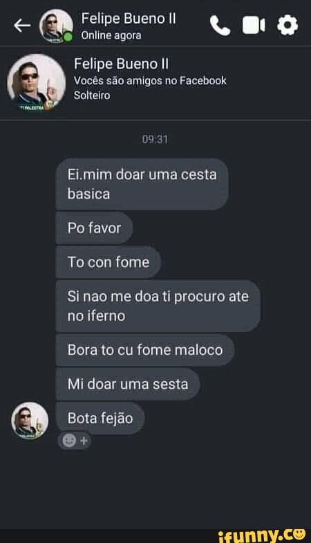 Felipe Bueno Il
Online agora
Felipe Bueno Il
Vocês são amigos no Facebook
Solteiro
Ei.mim doar uma cesta basica
Po favor
To con fome
Si nao me doa ti procuro ate no iferno
Bora to cu fome maloco
Mi doar uma sesta
Bota fejão