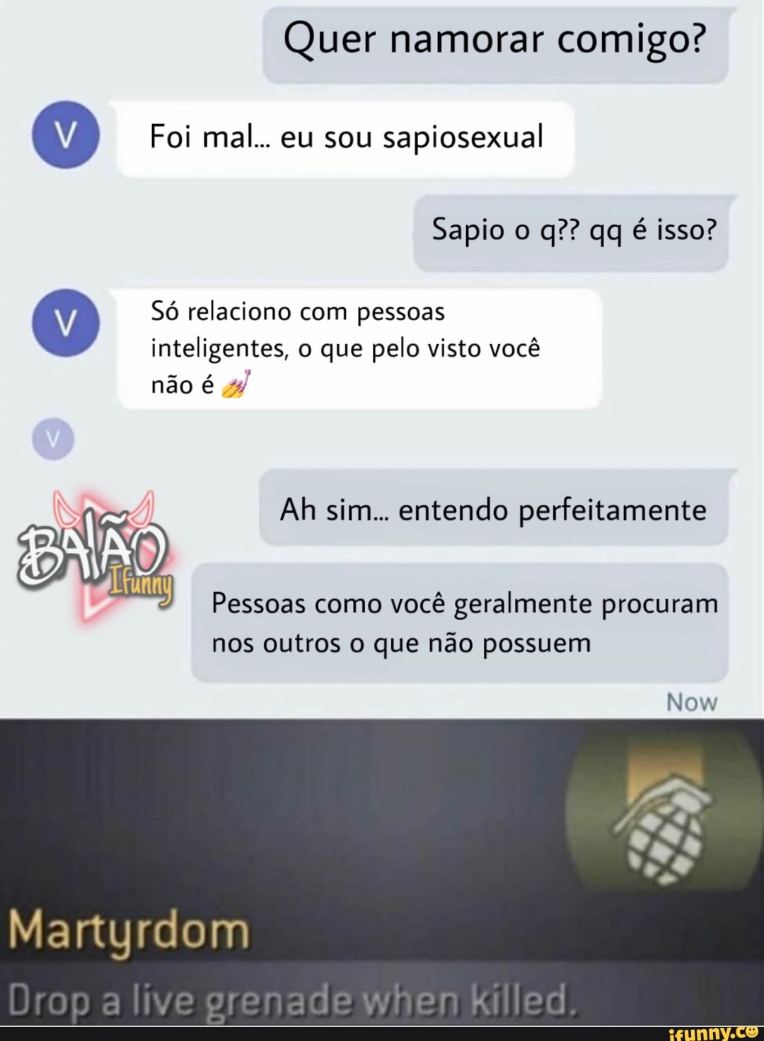 Quer namorar comigo?
Foi mal... eu sou sapiosexual
Sapio o q?? qq é isso?
Só relaciono com pessoas inteligentes, o que pelo visto você
não é
Ah sim... entendo perfeitamente
Pessoas como você geralmente procuram nos outros o que não possuem
Now
Martyrdom
