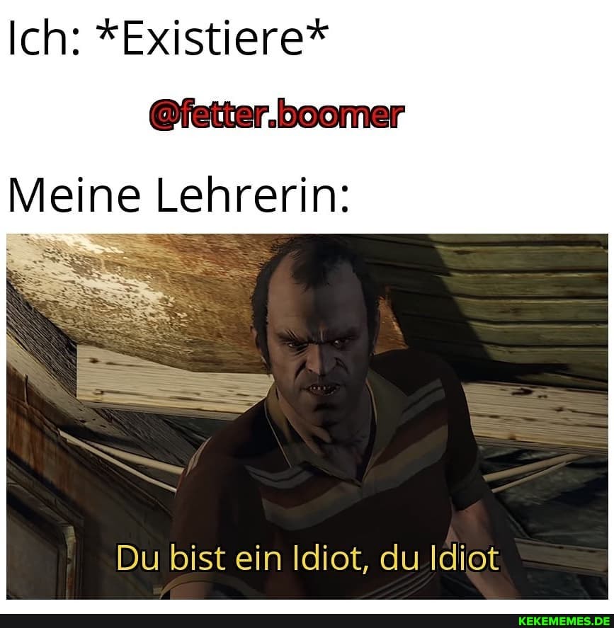 Ich: *Existiere*
@fetter.boomer
Meine Lehrerin:
Du bist ein Idiot, du Idiot