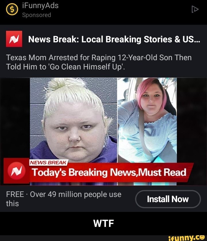 iFunnyAds
Sponsored
News Break: Local Breaking Stories & US...
Texas Mom Arrested for Raping 12-Year-Old Son Then
Told Him to 'Go Clean Himself Up'.
ww Today's Breaking Mews Must Read
FREE - Over 49 million people use
this Over 49 million people use Install Now
WTF - WTF