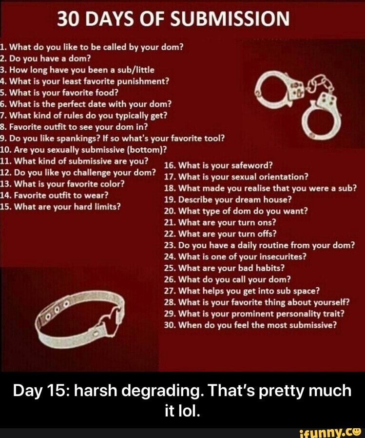 30 DAYS OF SUBMISSION
1. What do you like to be called by your dom?
2. Do you have a
dom?
3. How long have you been a
sub/little
4. What is your least favorite punishment?
5. What is your favorite food?
6. What is the perfect date with your dom?
7. What kind of rules do you typically get?
8. Favorite outfit to see your dom in?
9, Do you like spankings? If so
what's your favorite tool?
10. Are you sexually submissive (bottom)?
11. What kind of submissive are
you?
12. Do you like yo challenge your dom?
37
What favorite color?
RETA e
19. Describe your dream house?
15. What are your hard limits?
Bal What tine or damn da Vou ware?
22. What are your turn offs?
23. Do you have a
daily routine from your dom?
24. What is one of
your insecurites?
25. What are your bad habits?
26. What do you call your dom?
What is your safeword?
What is your sexual orientation?
you you
Day 15: harsh degrading. That's pretty much
it lol. - Day 15: harsh degrading. That’s pretty much it lol.