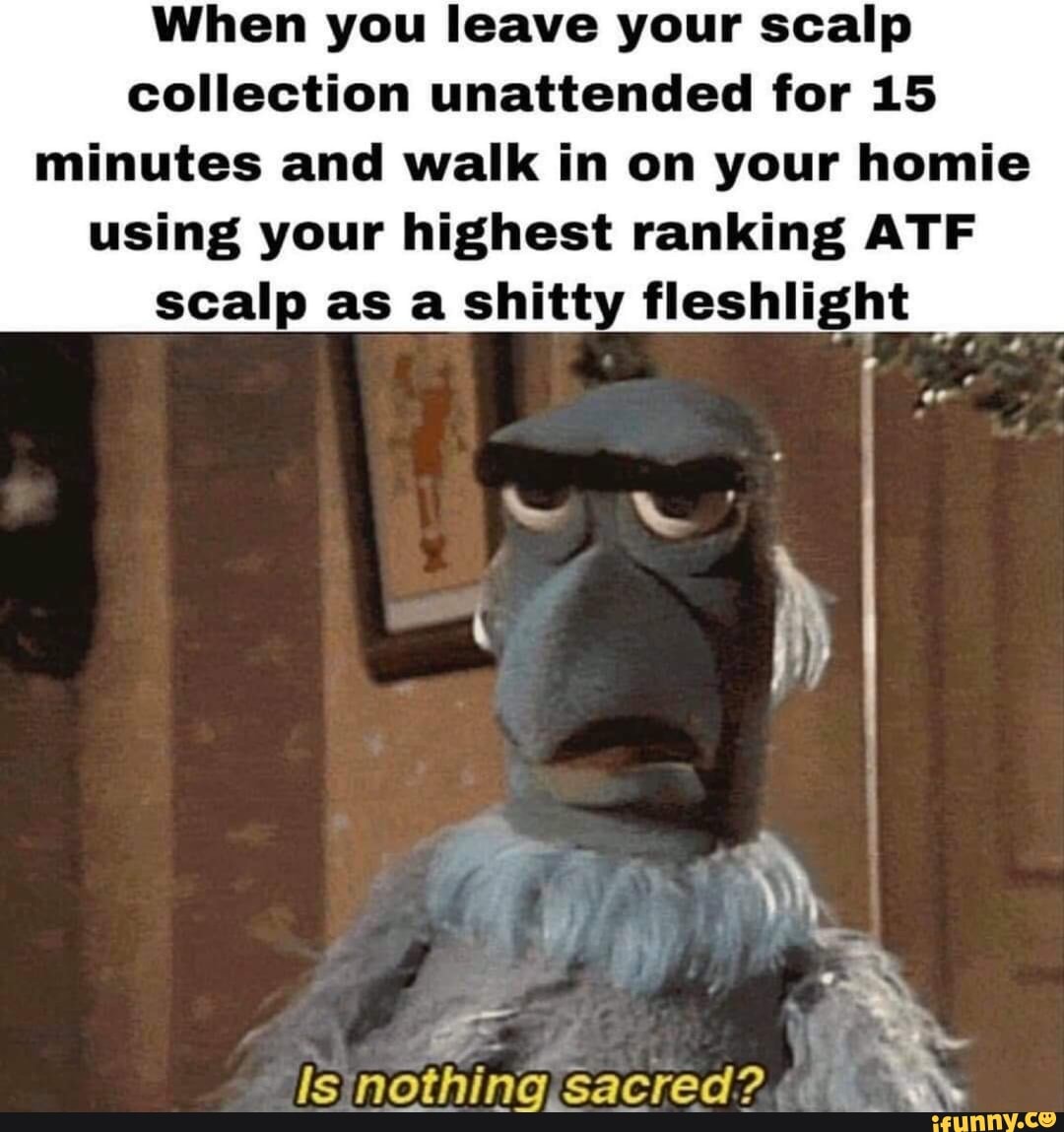 When you leave your scalp collection unattended for 15
minutes and walk in on your homie using your highest ranking ATF scalp as a shitty fleshlight
ls nothing.sacred? I