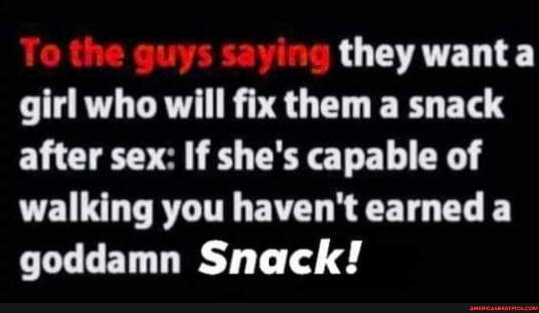 they want girl who will fix them a snack after sex: If she's capable of walking you haven't earned a goddamn Snack!
