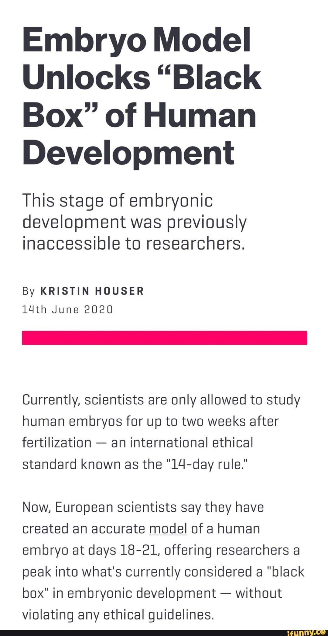 Embryo Model
Unlocks "Black
Box" of Human
Development
This stage of embryonic
development was previously
inaccessible to researchers.
By KRISTIN HOUSER
14th June 2020
Currently, scientists are only allowed to study
human embryos for up to two weeks after
fertilization
an international ethical
standard known as the "14-day rule."
Now, European scientists say they have
created an accurate model of a human
embryo at days 18-21, offering researchers a
peak into what's currently considered a "black
box" in embryonic development without
violating any ethical guidelines.