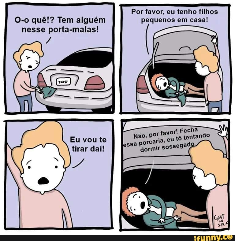 O-o quê! ê!? Te
O-o quê!? nesse Tem alguém porta-malas! or favor, eu pequenos tenho em filhos casa! pequenos em casa!
I Fecha
Não, por favor eu tô tentando
vou ta
essa porcaria,
dormir sossegado