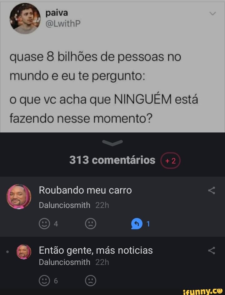 paiva
quase 8 bilhões de pessoas no mundo e eu te pergunto:
o que vc acha que NINGUÉM está fazendo nesse momento?
313 comentários +2
Roubando meu carro
Dalunciosmith
OO Então gente, más noticias
Dalunciosmith 22