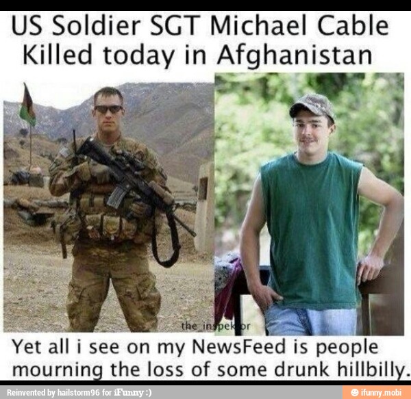 US Soldier SGT Michael Cable
Killed today in Afghanistan
Yet all i see on my NewsFeed
is people
mourning the loss of some drunk hillbilly.