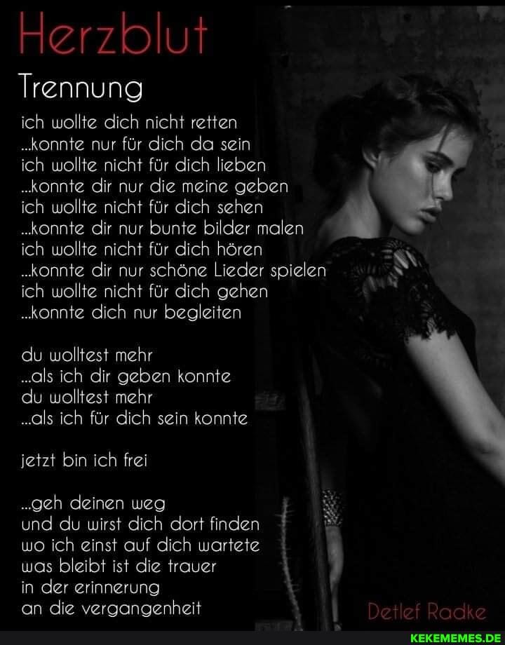 Herzblut
Trennung ich wollte dich nicht retten
ich wollte nicht für dich hören
.konnte dir nur schöne Lieder spielen
..konnte nur für dich da sein ich wollte nicht für dich lieben
.konnte dir nur die meine geben ich wollte ..konnte nicht dir nur für dich bunte sehen bilder malen %
..konnte dir nur bunte bilder malen
ich wollte nicht für dich gehen
..konnte dich nur begleiten
du wolltest mehr
..als ich dir geben konnte du wolltest mehr
..als ich für dich sein konnte
jetzt bin ich frei
..geh deinen weg j und du wirst dich dort finden wo ich einst auf dich wartete
was bleibt ist die trauer in der erinnerung
an die vergangenheit