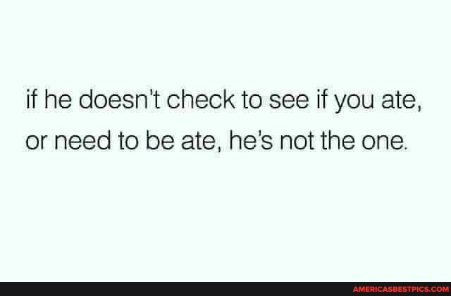 if he doesn't check to see if you ate, or need to be ate, he's not the one.