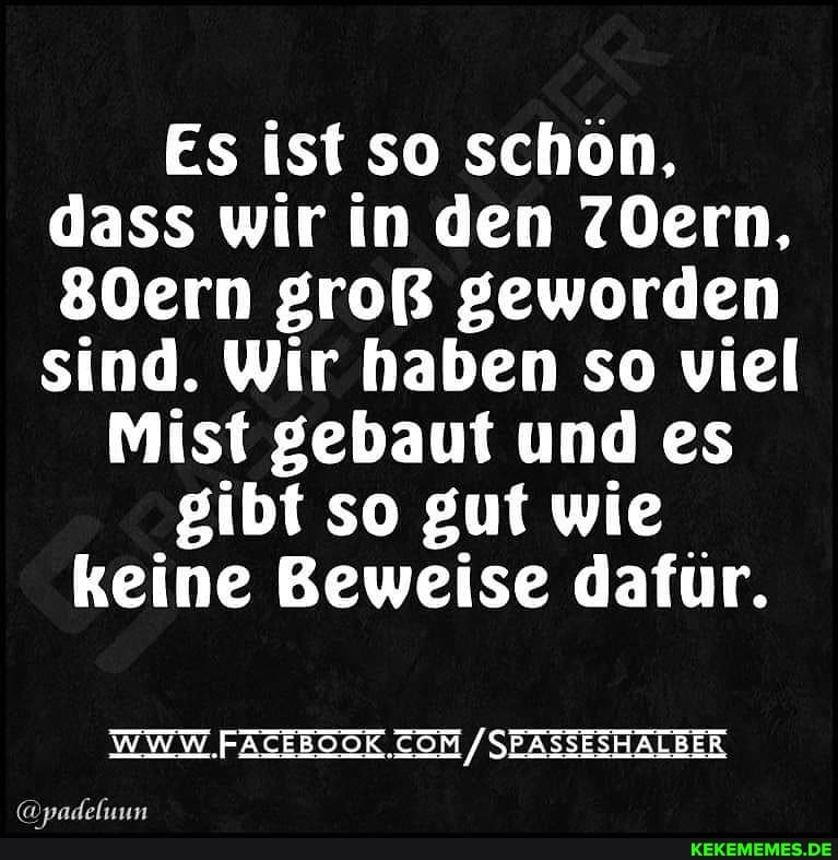 Es ist so schön, dass wir in den 7Oern,
80ern groß geworden sind. Wir haben so viel
Mist gebaut und es gibt so gut wie keine Beweise dafür,
WWW /SEASSESHALBER