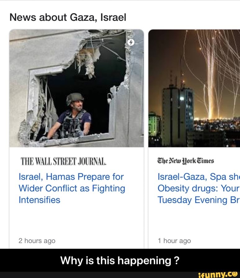 News about Gaza, Israel
'THE WALL STREET JOURNAL. The New York Times
Israel, Hamas Prepare for Israel-Gaza, Spa sh
Wider Conflict as Fighting Obesity drugs: Your
Intensifies Tuesday Evening Br
2 hours ago 1 hour ago
Why is this happening ? - Why is this happening ?