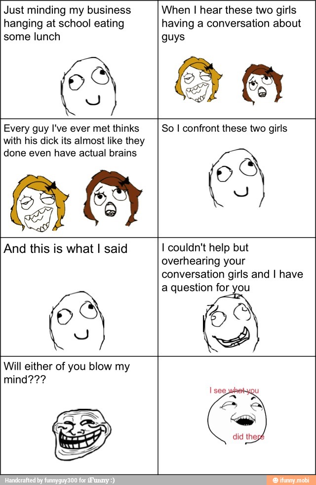 Just minding my business
hanging at school eating
some lunch
ES
When I hear these two girls
having a conversation about
guys
Every guy I've ever met thinks
with his dick its almost like they
done even have actual brains
GO
So I confront these two girls
And this is what I said
HS
I couldn't help but
overhearing your
conversation girls and I have
a question for you
Will either of you blow my