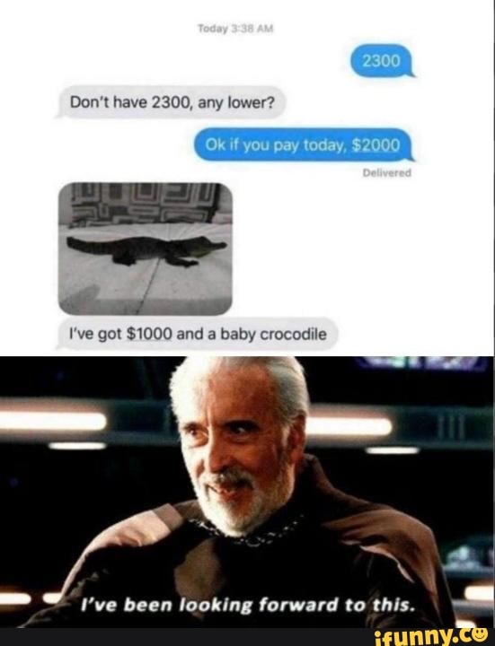 Don't have 2300, any lower?
I've got $1000 and a baby crocodile
I've been looking forward to this.
ES