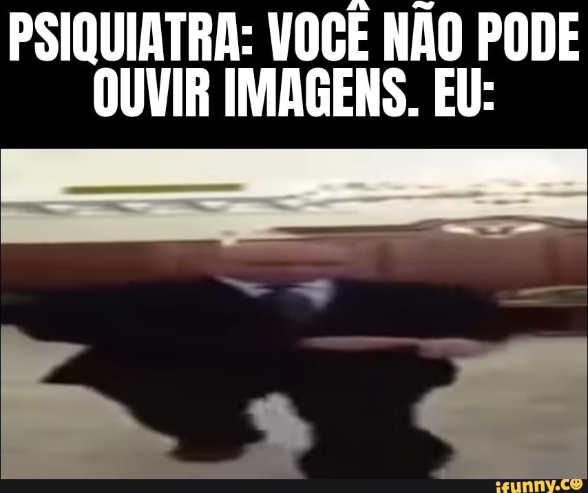PSIQUIATRA: VOCÊ NÃO PODE
OUVIR IMAGENS. EU: