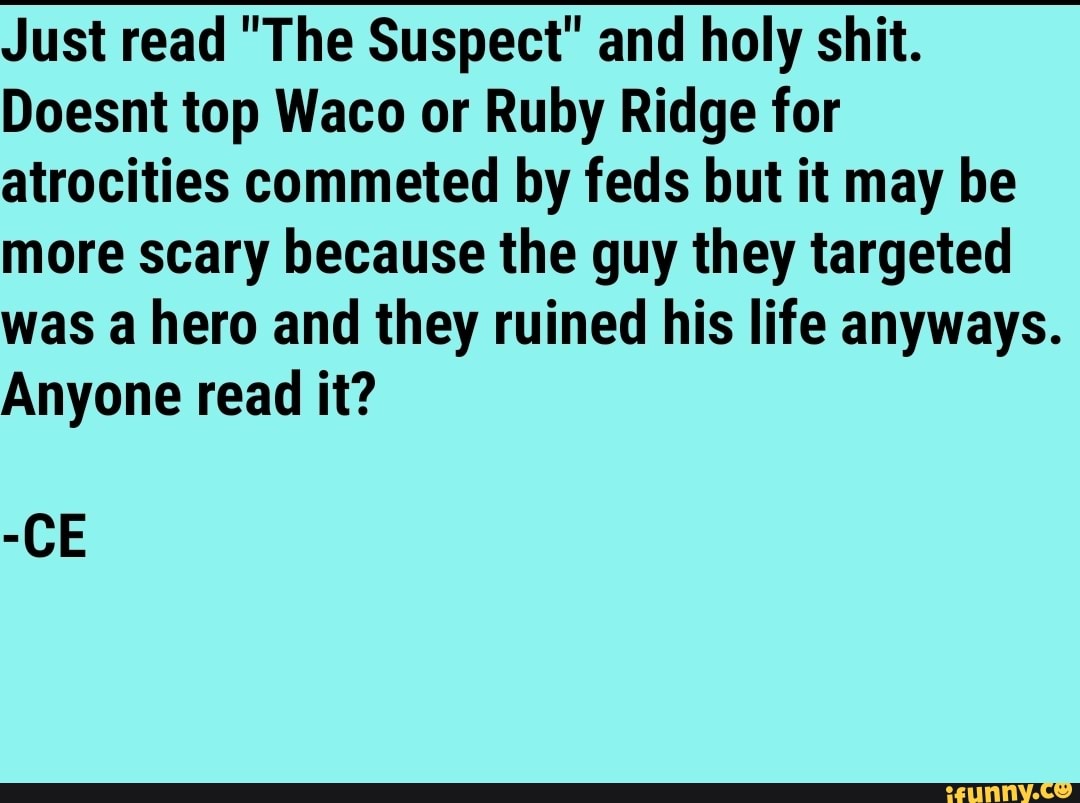 Just read "The Suspect" and holy shit.
Doesnt top Waco or Ruby Ridge for atrocities commeted by feds but it may be more scary because the guy they targeted was a hero and they ruined his life anyways.
Anyone read it?
-CE