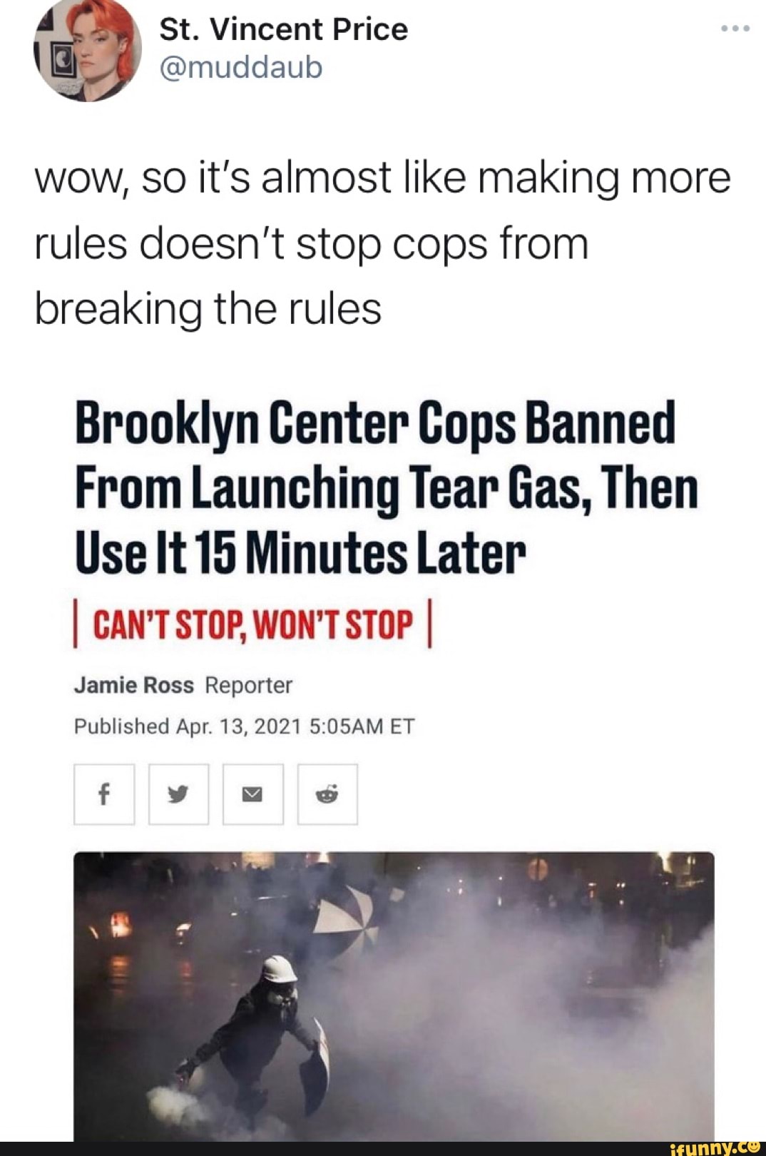 4 St. Vincent Price
@muddaub
wow, so it's almost like making more rules doesn't stop cops from breaking the rules
Brooklyn Center Cops Banned
From Launching Tear Gas, Then
Use It 15 Minutes Later
I CAN'T STOP, WON'T STOP I
Jamie Ross Reporter
Published Apr. 13, 2021 ET