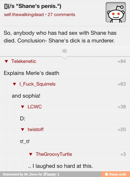 self.thewalkingdead 27 comments
So, anybody who has had sex with Shane has
died. Conclusion- Shane's dick is a murderer.
Explains Merle's death
and sophia!
[laughed so hard at this.