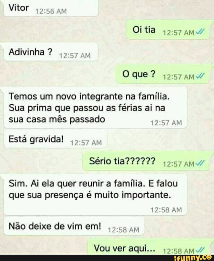 Vitor am
Oitia
Adivinha ?
Oque?
Temos um novo integrante na família.
Sua prima que passou as férias ai na sua casa mês passado AM
Está gravida!
Sério
Sim. Ai ela quer reunir a família. E falou que sua presença é muito importante.
AM
Não deixe de vim em! AM
Vou ver aqui...