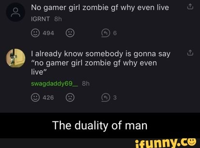 No gamer girl zombie gf why even live
IGRNT sh
already know somebody is gonna say
"no gamer girl zombie gf why even live"
swagdaddy69.
The duality of man